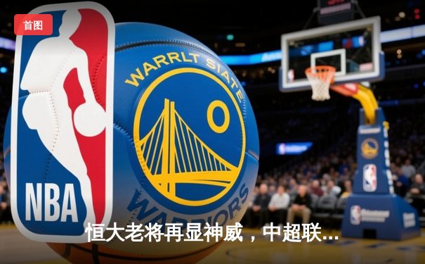 恒大老将再显神威，中超联赛主场力克劲敌