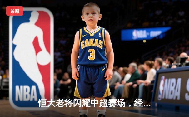 恒大老将闪耀中超赛场，经验与激情共铸胜利