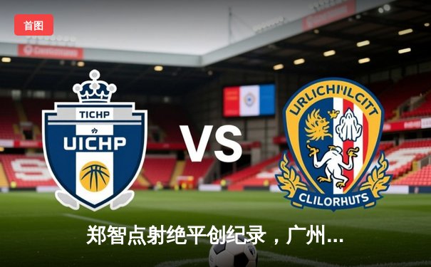 郑智点射绝平创纪录，广州队2-2浙江队上演老兵传奇