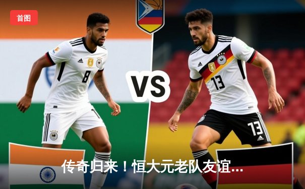 传奇归来！恒大元老队友谊赛3-2险胜广州全运队，郑智穿针引线+郜林破门