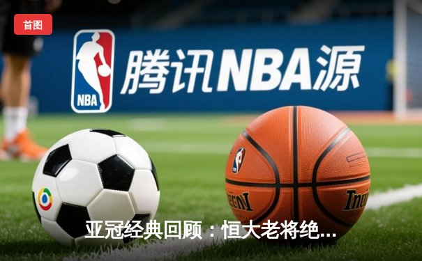 亚冠经典回顾：恒大老将绝杀逆转 郑智头槌定江山