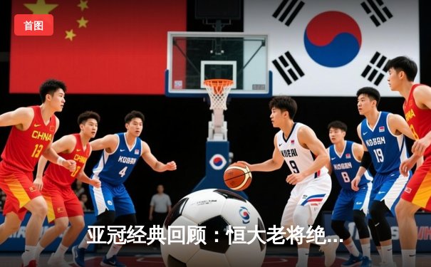 亚冠经典回顾：恒大老将绝杀逆转 郑智头槌定江山