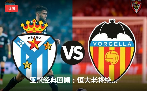 亚冠经典回顾：恒大老将绝杀逆转 郑智头槌定江山