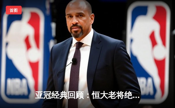 亚冠经典回顾：恒大老将绝杀逆转 郑智头槌定江山