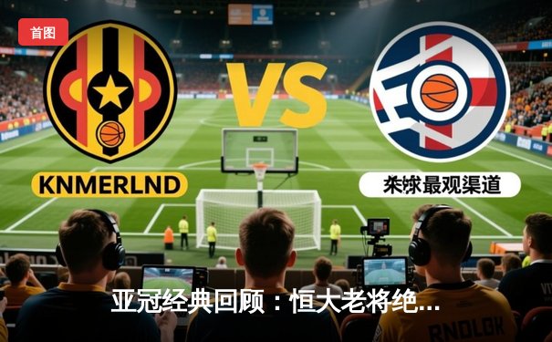 亚冠经典回顾：恒大老将绝杀逆转 郑智头槌定江山